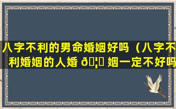 八字不利的男命婚姻好吗（八字不利婚姻的人婚 🦊 姻一定不好吗）